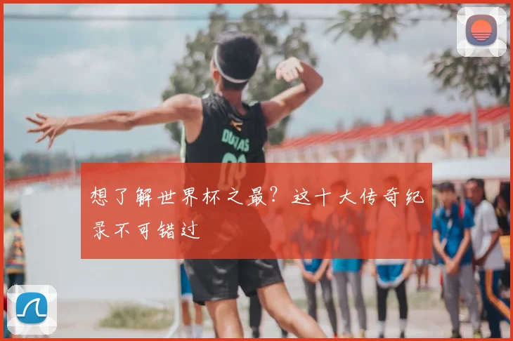 想了解世界杯之最？这十大传奇纪录不可错过