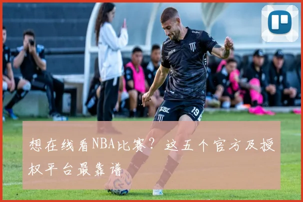 想在线看NBA比赛？这五个官方及授权平台最靠谱
