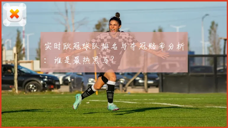 实时欧冠球队排名与夺冠赔率分析：谁是最热黑马？