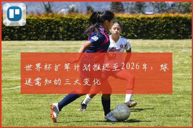 世界杯扩军计划推迟至2026年，球迷需知的三大变化