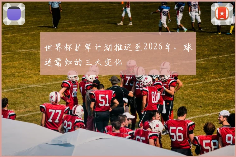 世界杯扩军计划推迟至2026年，球迷需知的三大变化