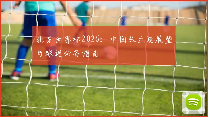 北京世界杯2026：中国队主场展望与球迷必备指南