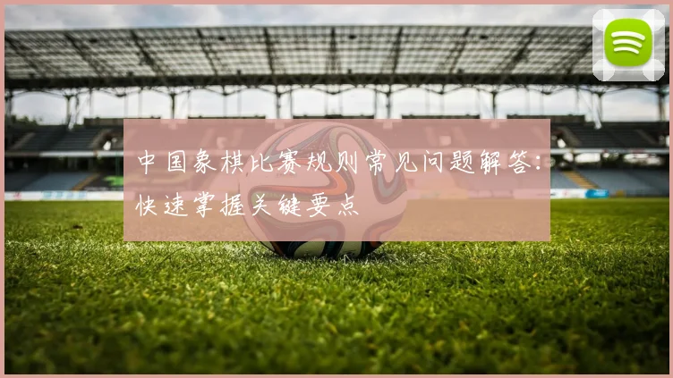 中国象棋比赛规则常见问题解答：快速掌握关键要点