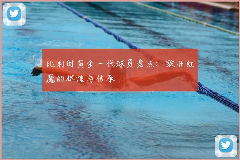 比利时黄金一代球员盘点：欧洲红魔的辉煌与传承