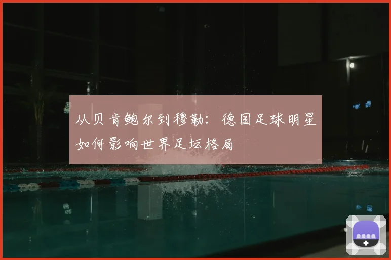从贝肯鲍尔到穆勒:德国足球明星如何影响世界足坛格局