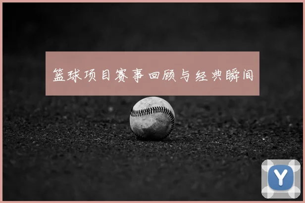 篮球项目赛事回顾与经典瞬间