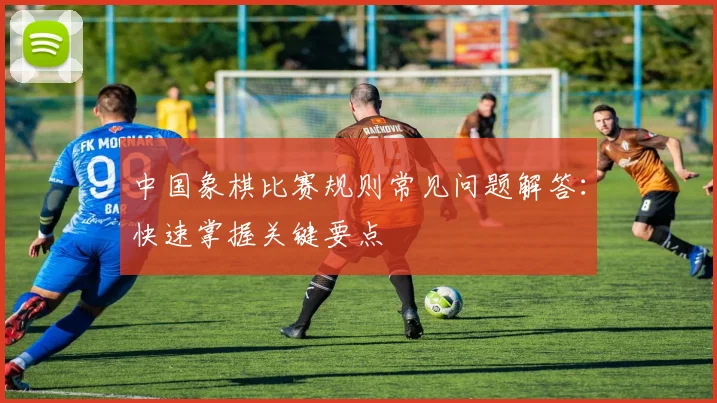 中国象棋比赛规则常见问题解答:快速掌握关键要点
