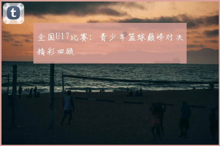全国U17比赛：青少年篮球巅峰对决精彩回顾