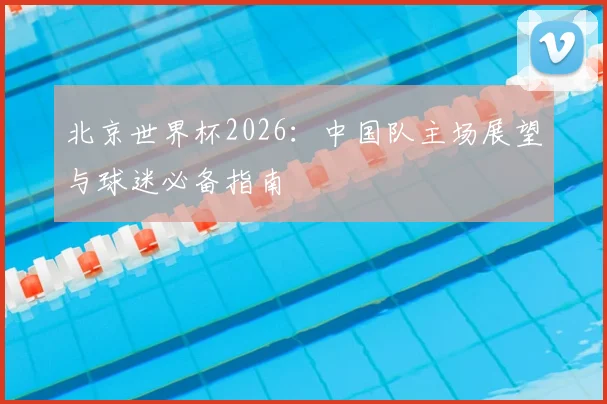 北京世界杯2026：中国队主场展望与球迷必备指南